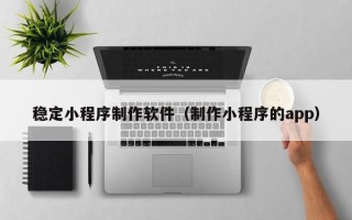 任丘稳定小程序制作软件（制作小程序的app）