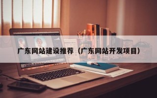 任丘广东网站建设推荐（广东网站开发项目）