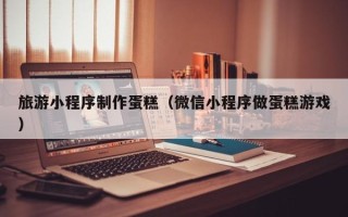 任丘旅游小程序制作蛋糕（微信小程序做蛋糕游戏）